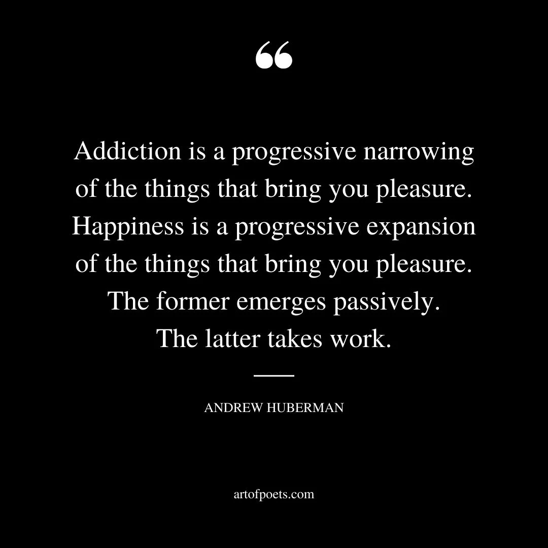 Addiction is a progressive narrowing of the things that bring you pleasure. Happiness is a progressive expansion of the things that bring you pleasure