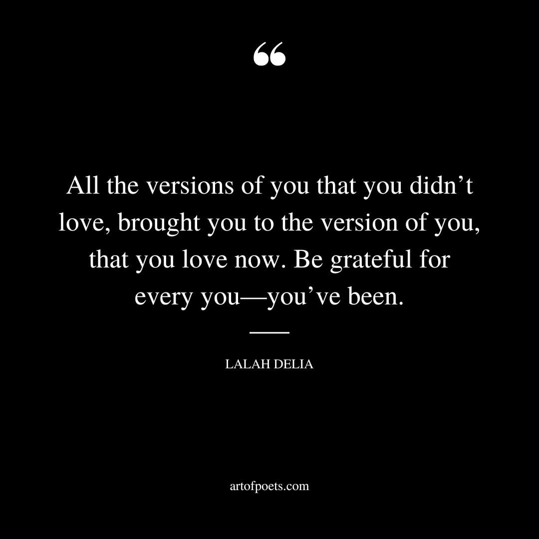 All the versions of you that you didnt love brought you to the version of you that you love now. Be grateful for every you —youve been