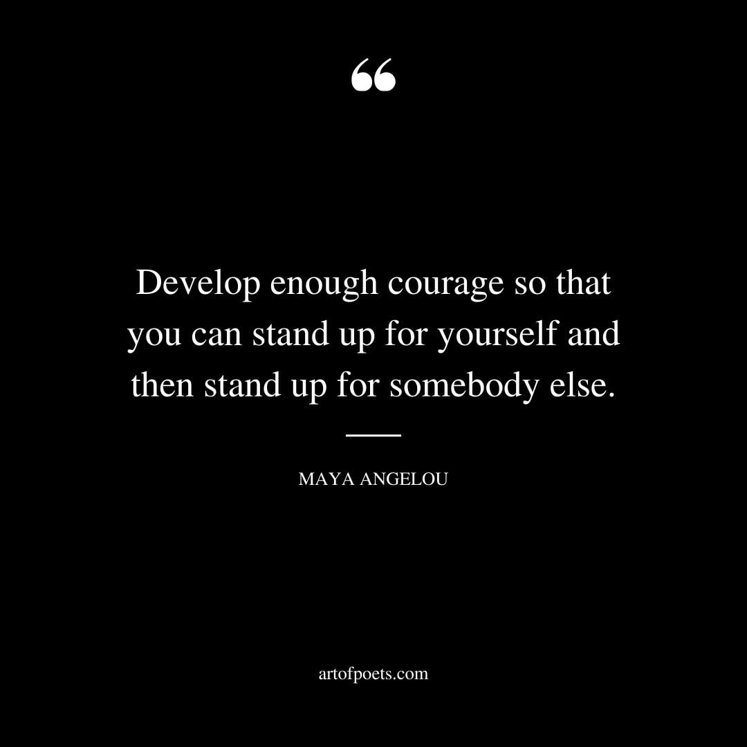 Develop enough courage so that you can stand up for yourself and then stand up for somebody else