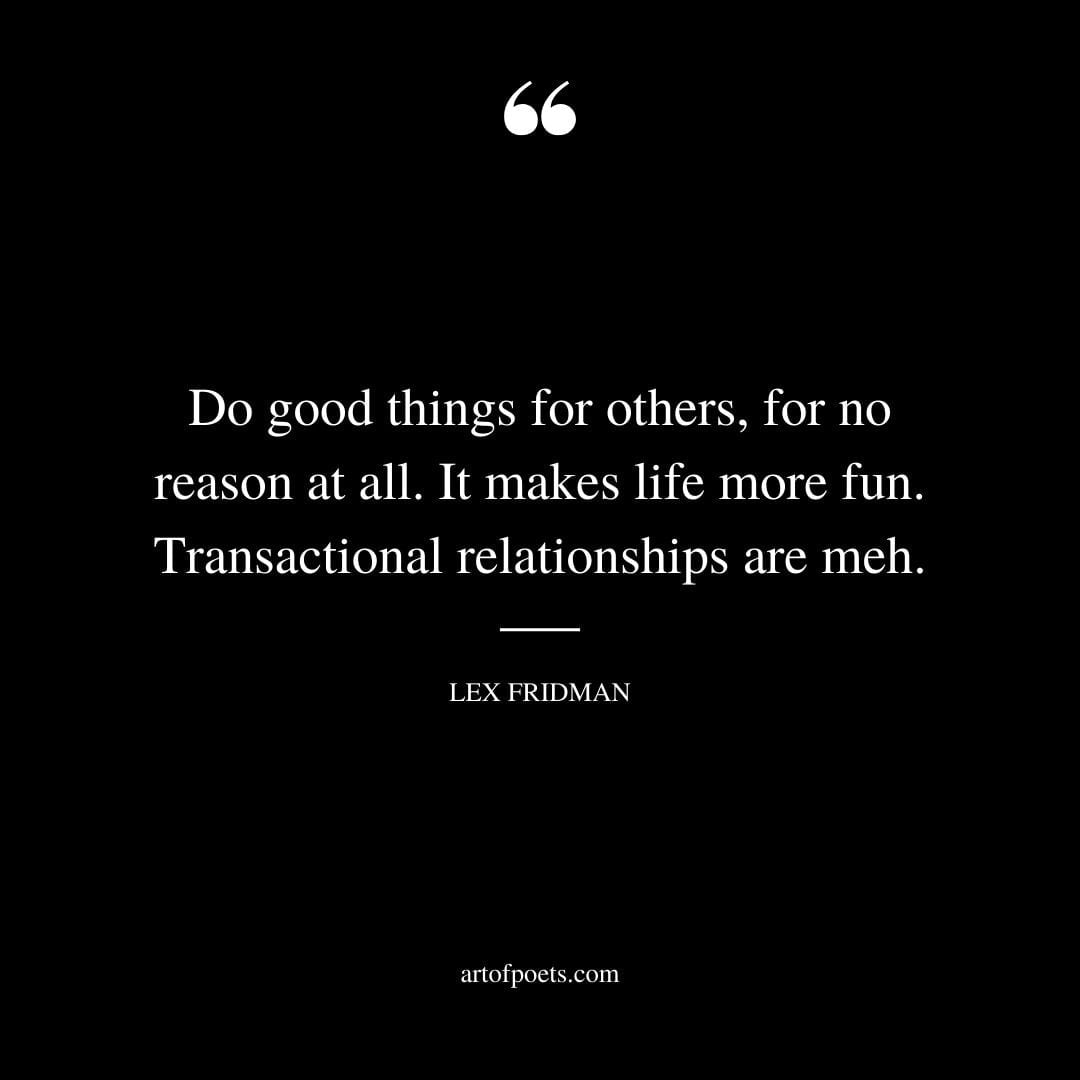 Do good things for others for no reason at all. It makes life more fun. Transactional relationships are meh. — Lex Fridman
