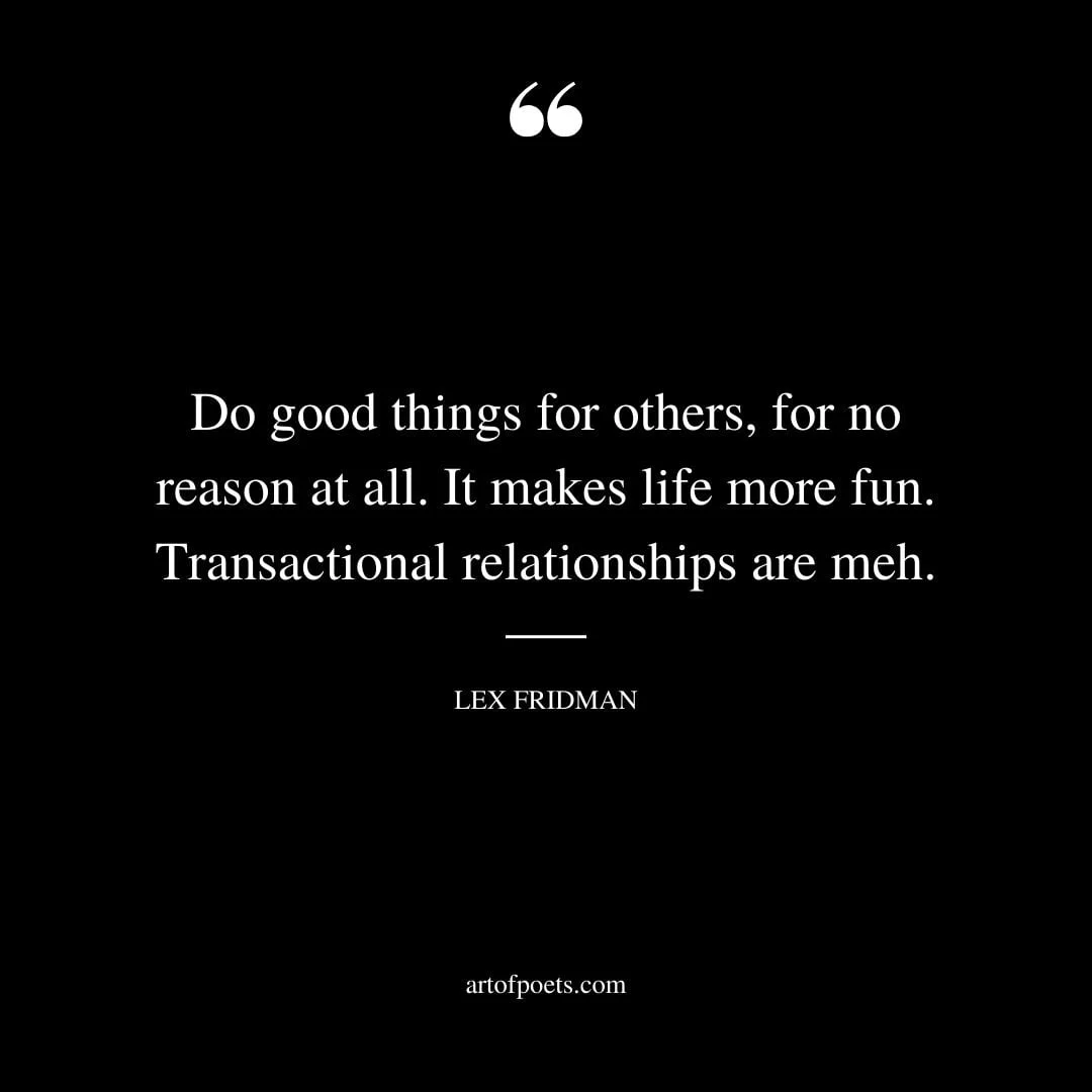 Do good things for others for no reason at all. It makes life more fun. Transactional relationships are meh. — Lex Fridman