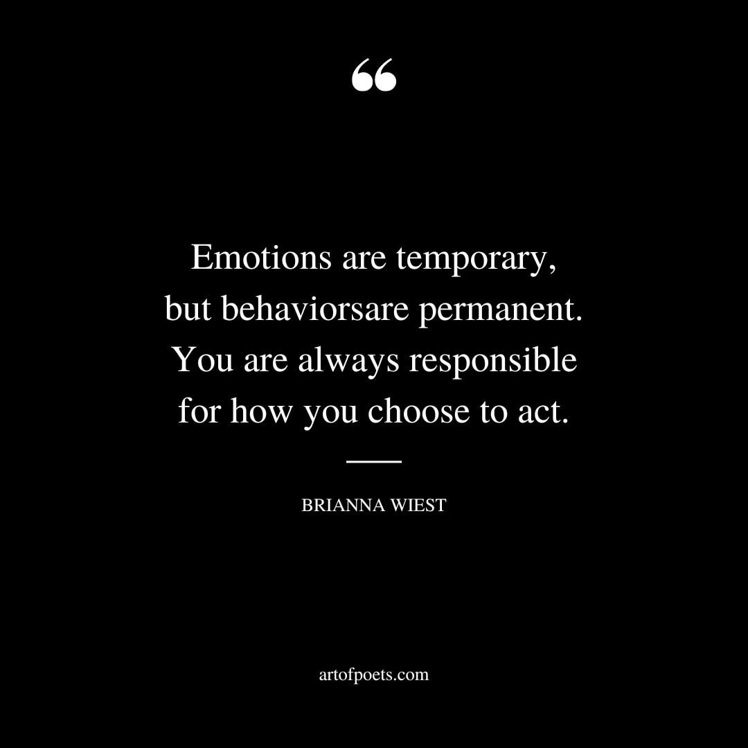 Emotions are temporary but behaviors are permanent. You are always responsible for how you choose to act