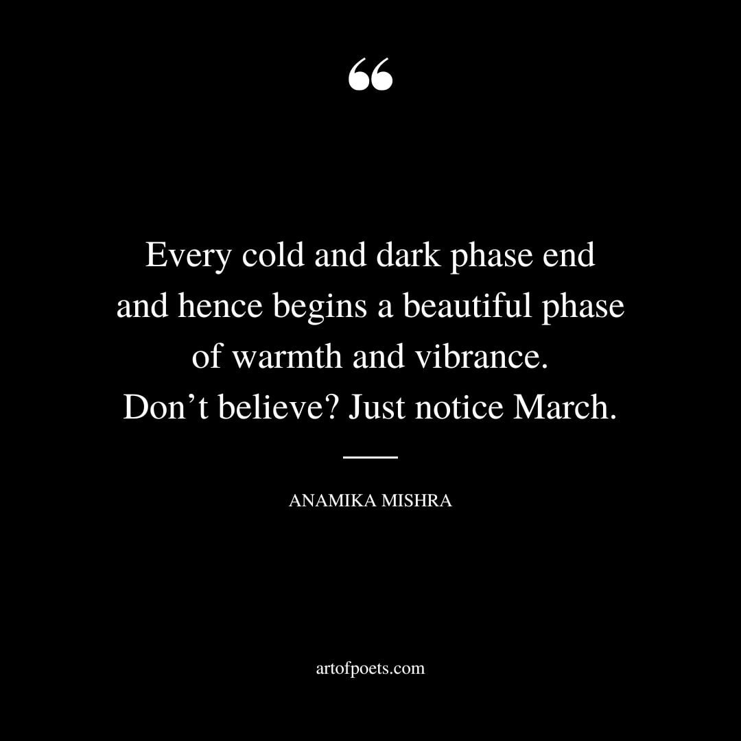 Every cold and dark phase end and hence begins a beautiful phase of warmth and vibrance. Dont believe Just notice March