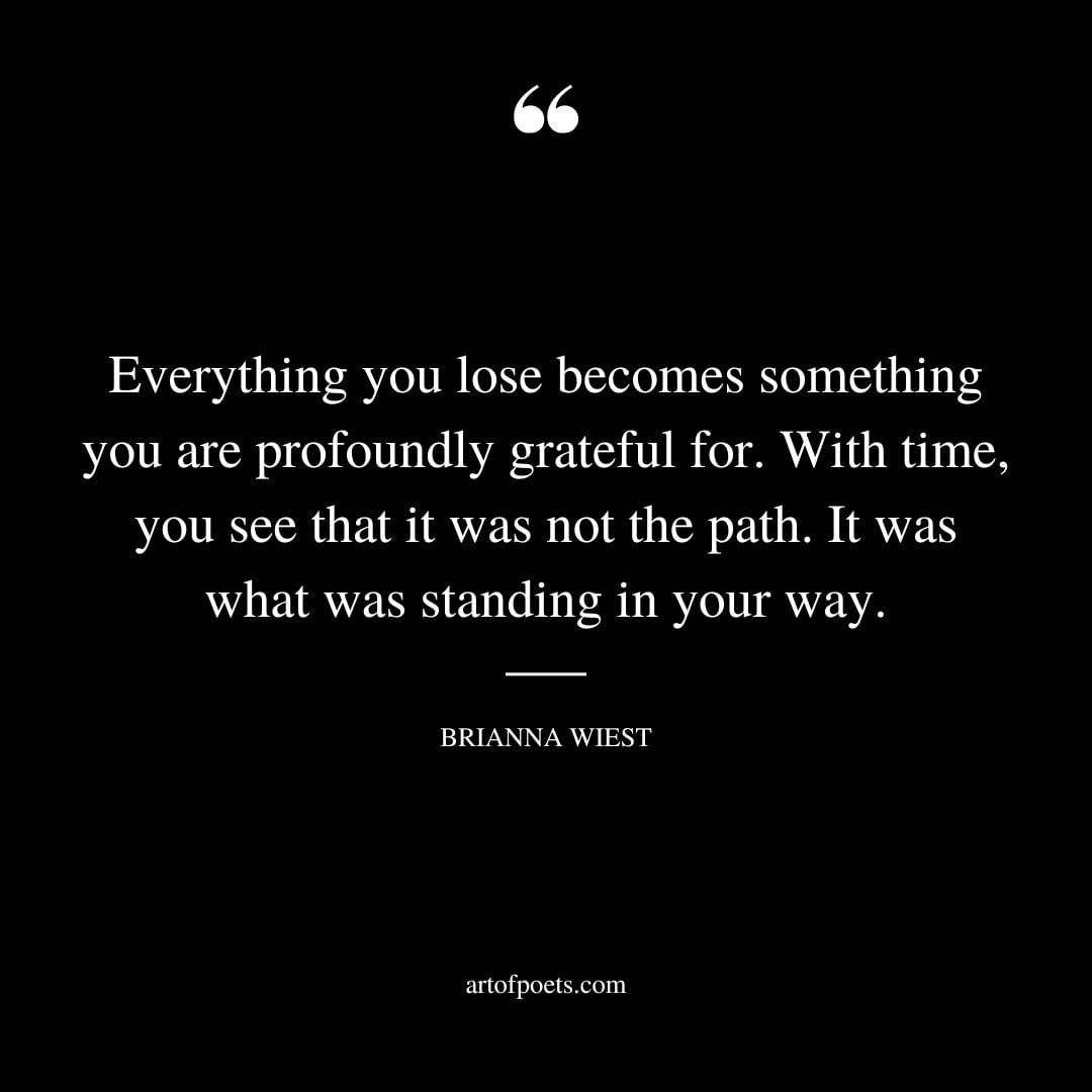 Everything you lose becomes something you are profoundly grateful for. With time you see that it was not the path. It was what was standing in your way