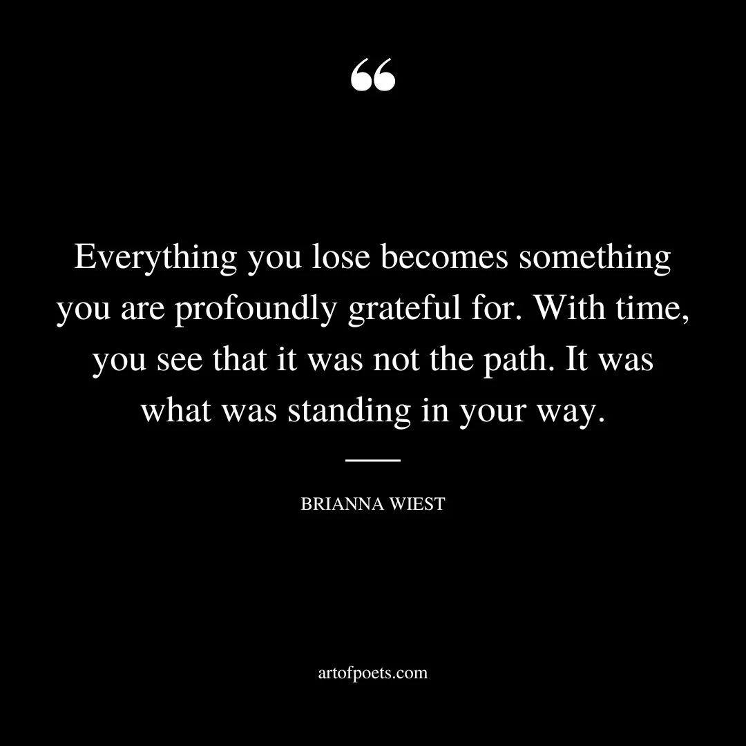 Everything you lose becomes something you are profoundly grateful for. With time you see that it was not the path. It was what was standing in your way