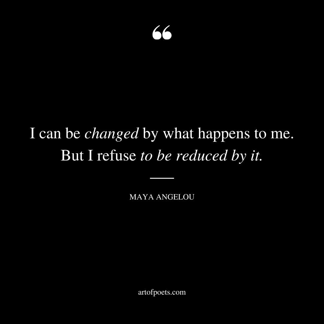 I can be changed by what happens to me. But I refuse to be reduced by it