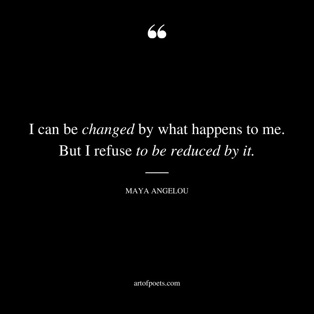 I can be changed by what happens to me. But I refuse to be reduced by it