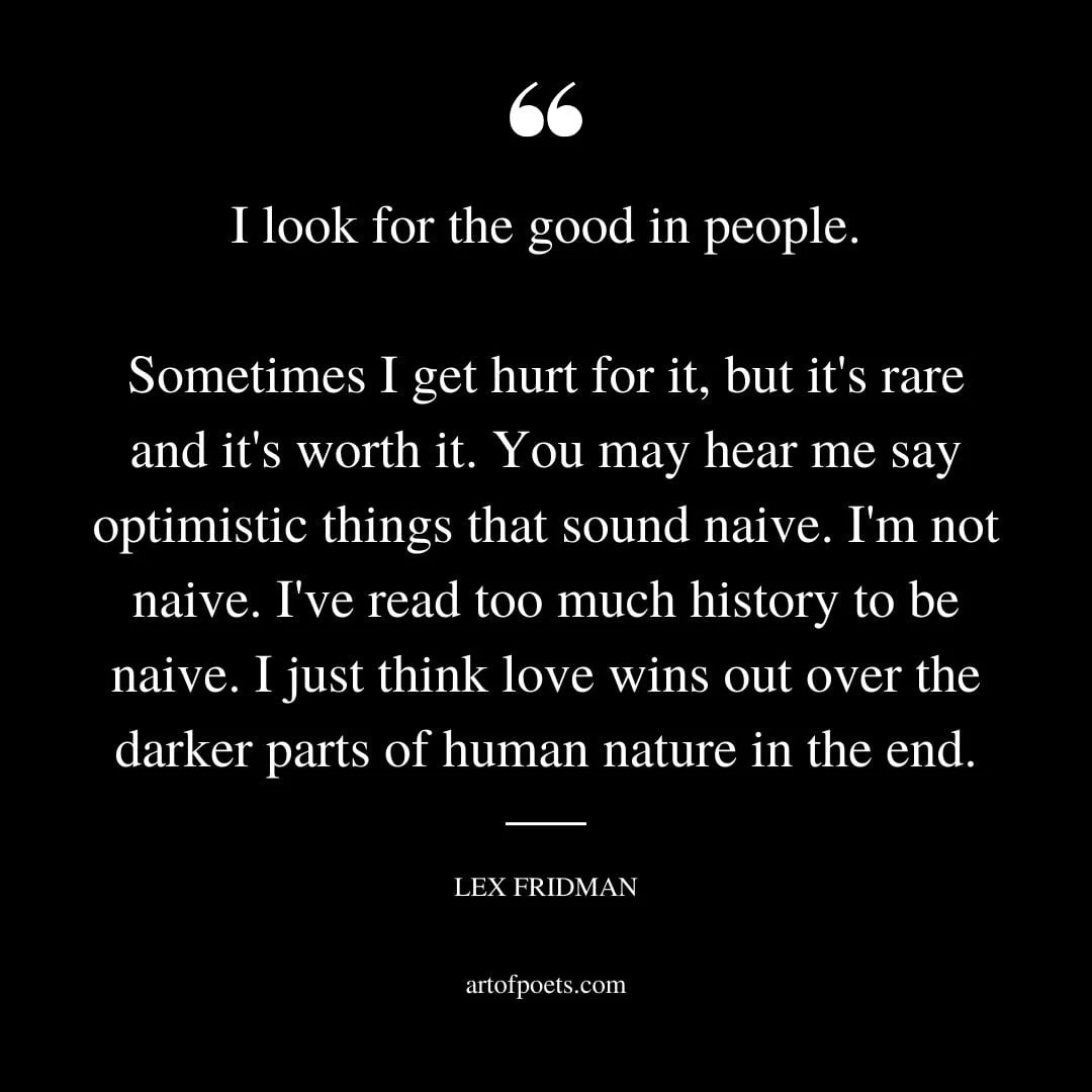 I look for the good in people. Sometimes I get hurt for it but its rare and its worth it. You may hear me say optimistic things