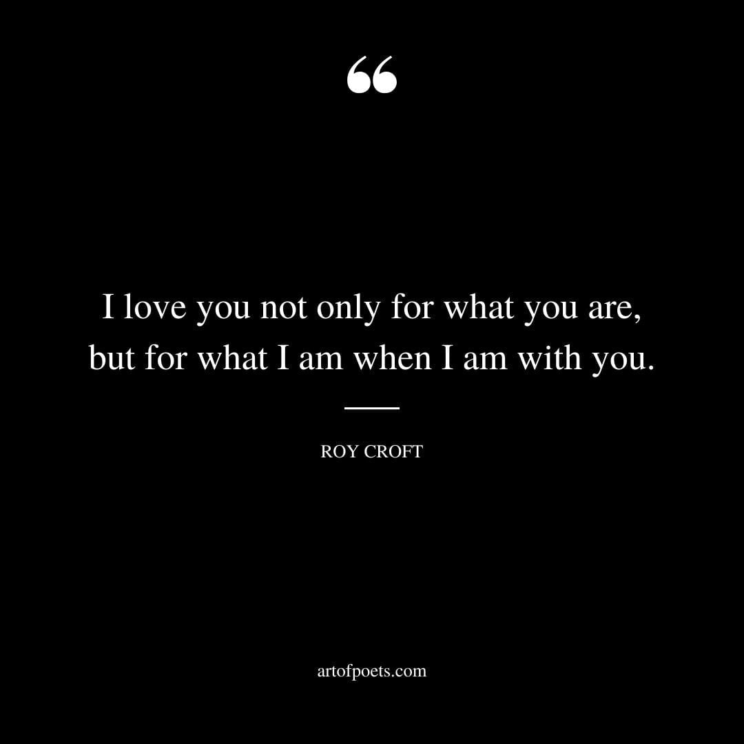 I love you not only for what you are but for what I am when I am with you. Roy Croft