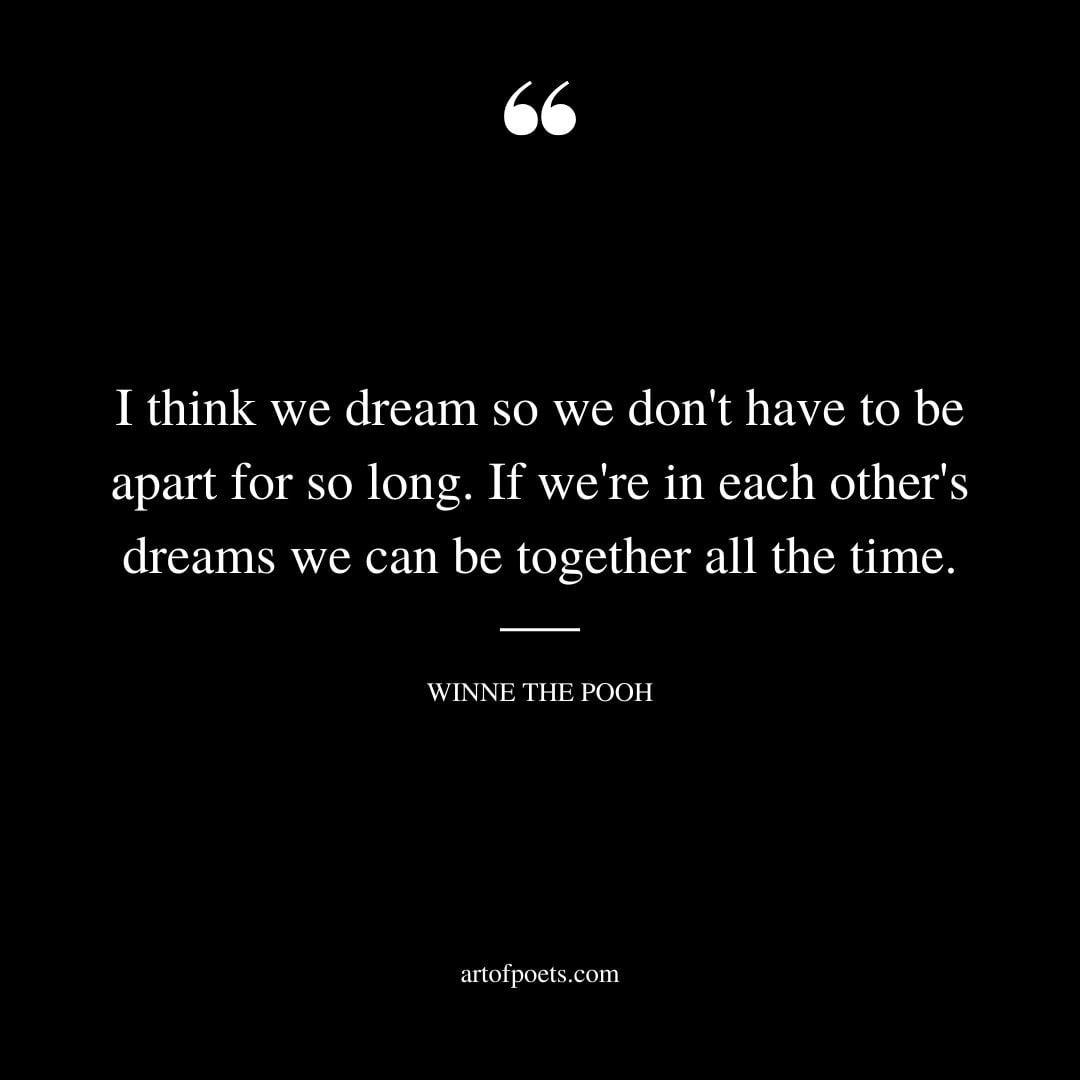 I think we dream so we dont have to be apart for so long. If were in each others dreams we can be together all the time