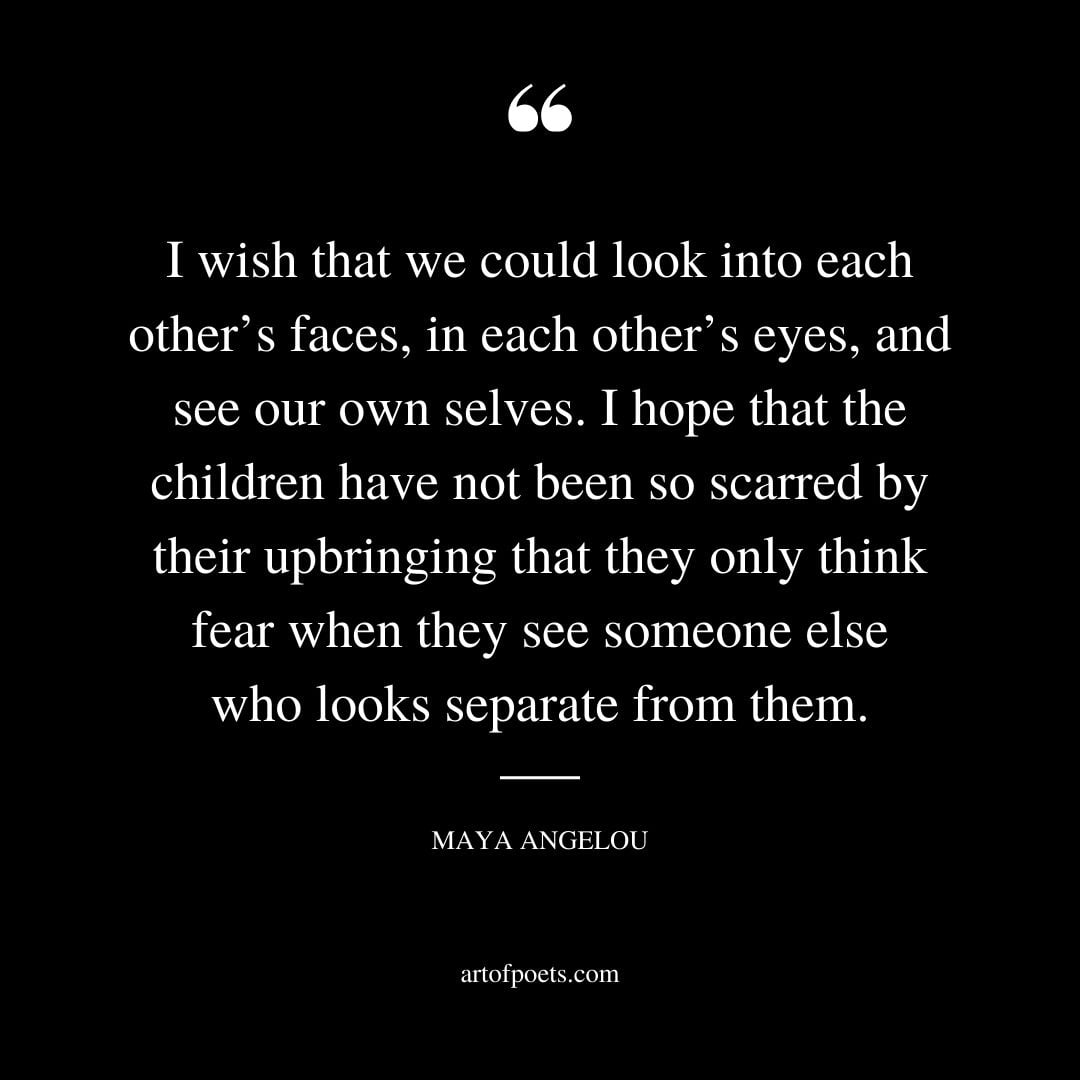 I wish that we could look into each others faces in each others eyes and see our own selves. I hope that the children have not been so scar