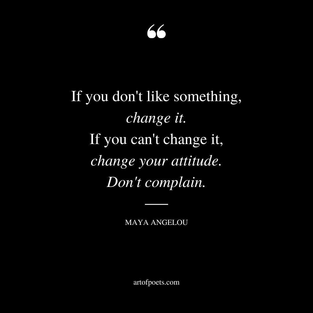 If you dont like something change it. If you cant change it change your attitude. Dont complain