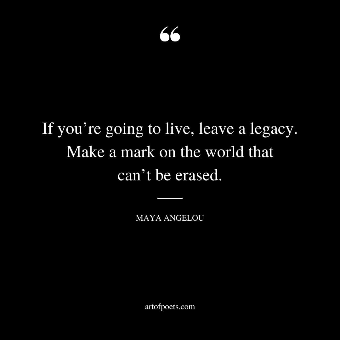 If youre going to live leave a legacy. Make a mark on the world that cant be erased