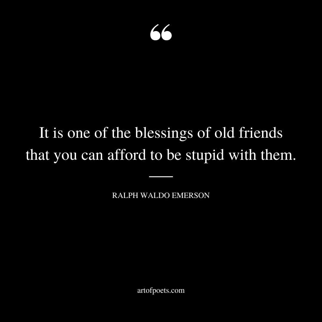 It is one of the blessings of old friends that you can afford to be stupid with them. Ralph Waldo Emerson