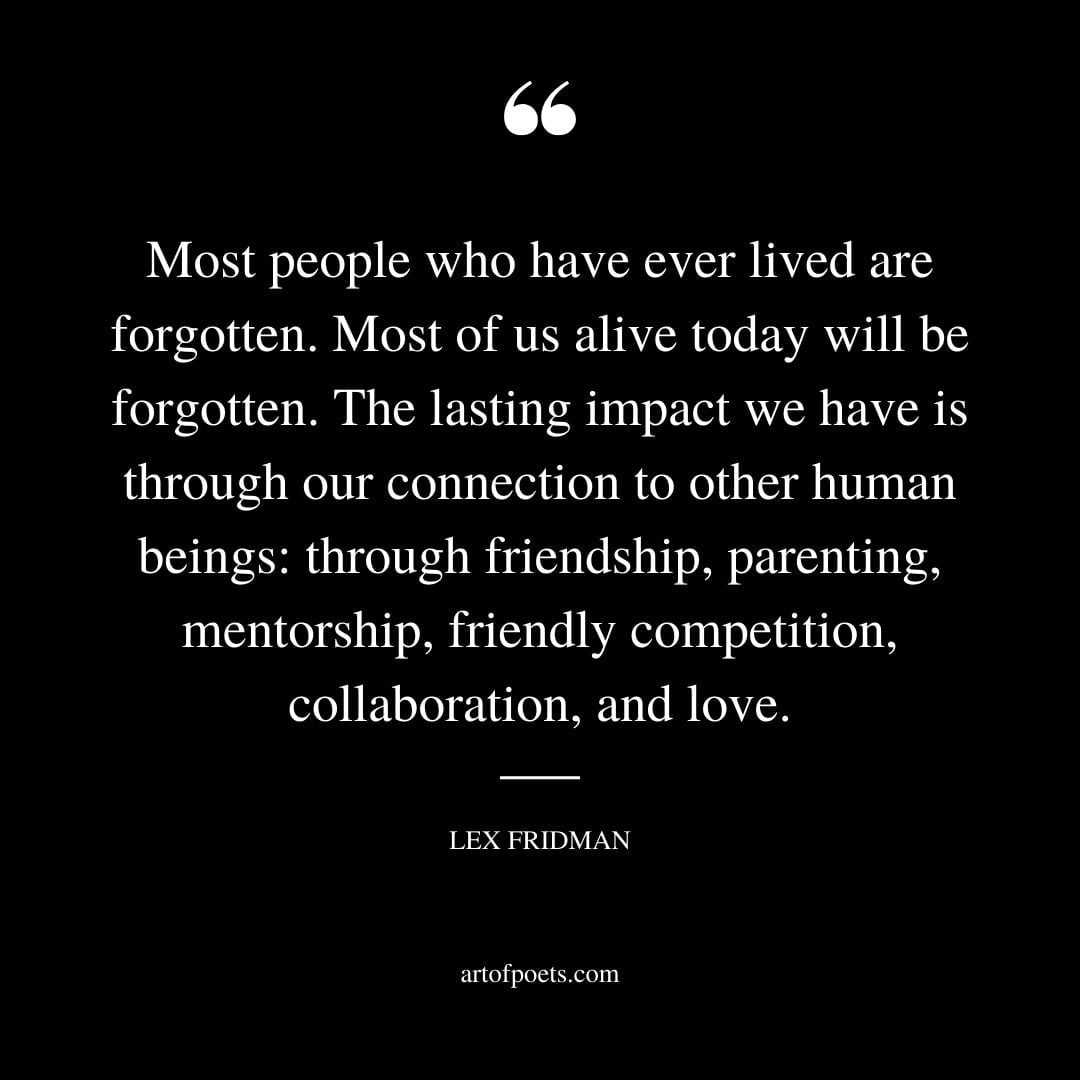 Most people who have ever lived are forgotten. Most of us alive today will be forgotten. The lasting impact we have is through our connection to other human beings