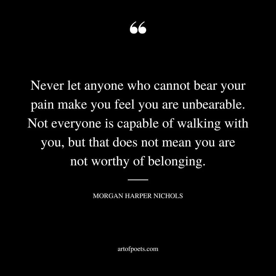 Never let anyone who cannot bear your pain make you feel you are unbearable. Not everyone