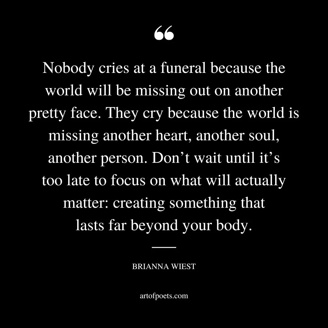 Nobody cries at a funeral because the world will be missing out on another pretty face. They cry because the world is missing another heart another soul another person