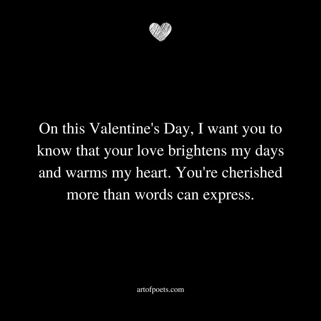 On this Valentines Day I want you to know that your love brightens my days and warms my heart. Youre cherished more than words can