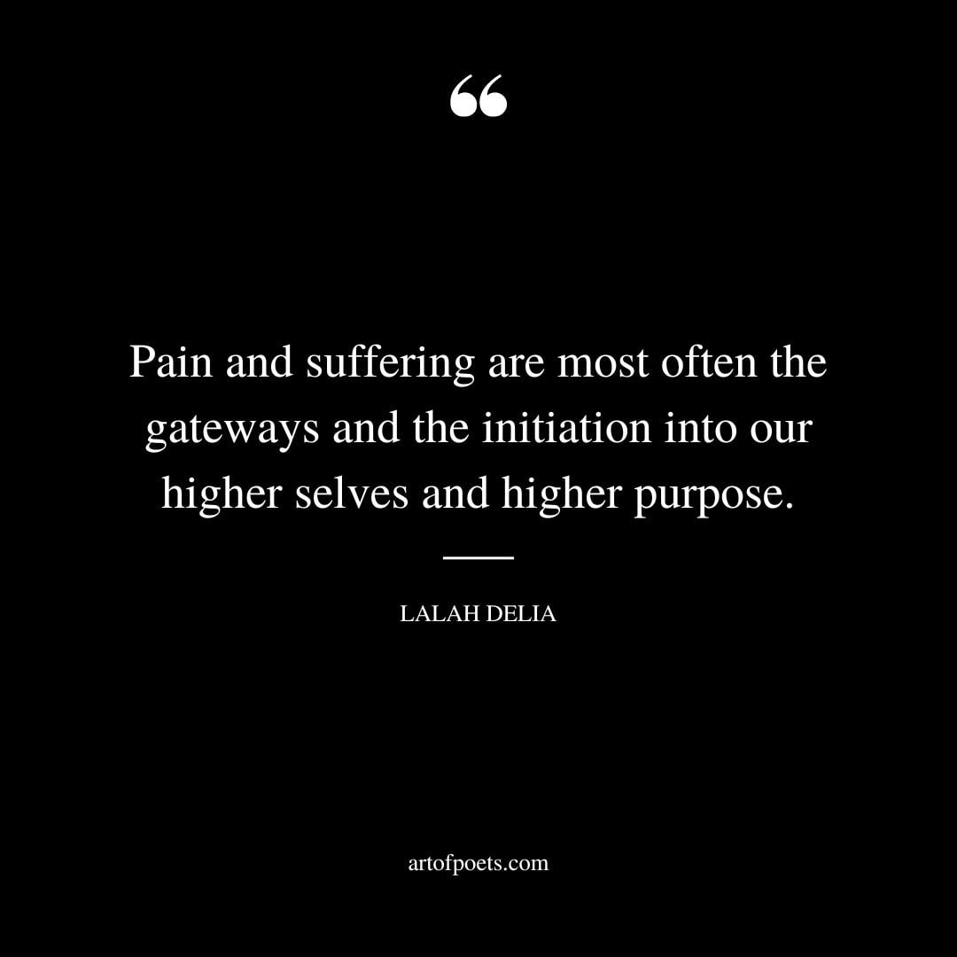 Pain and suffering are most often the gateways and the initiation into our higher selves and higher purpose