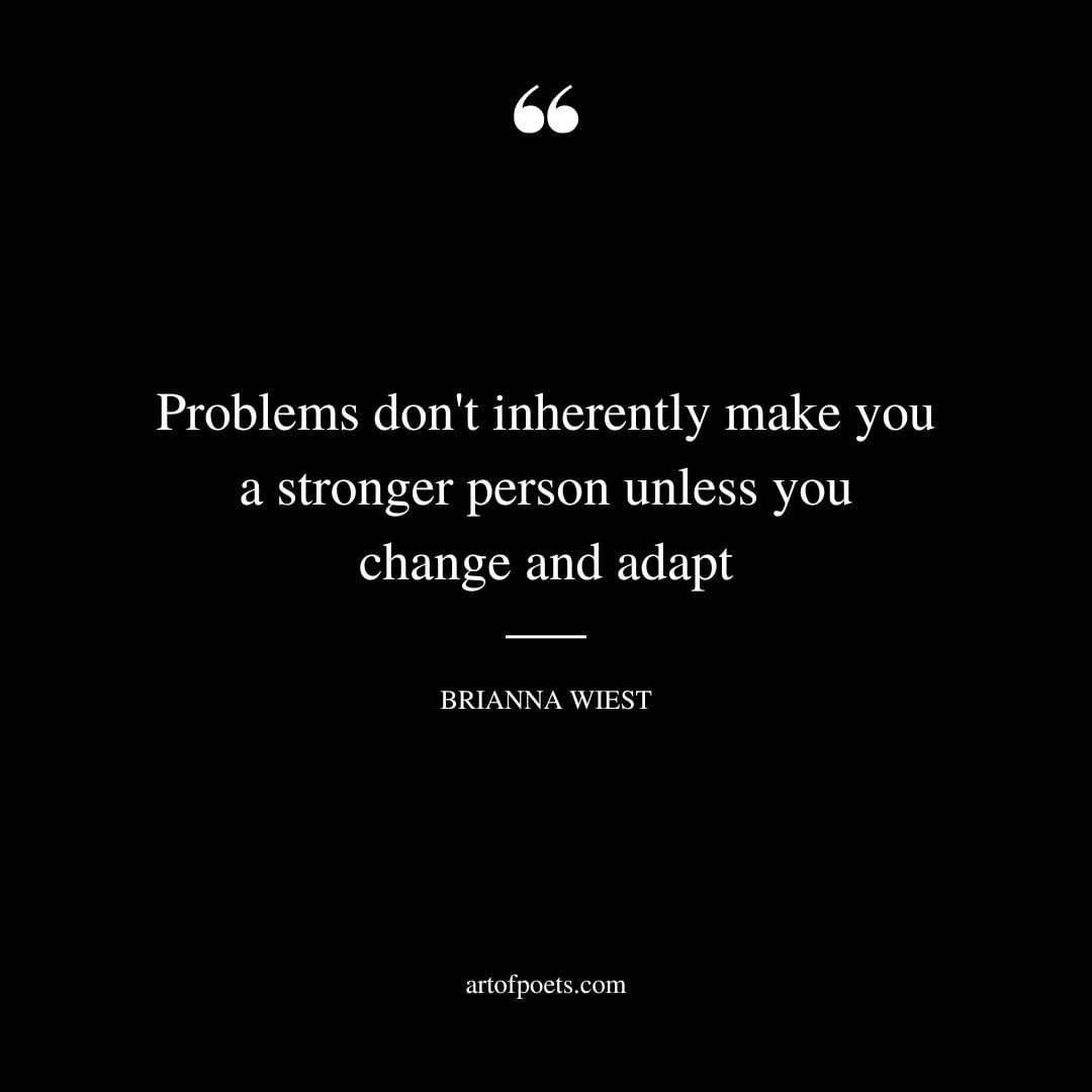 Problems dont inherently make you a stronger person unless you change and adapt