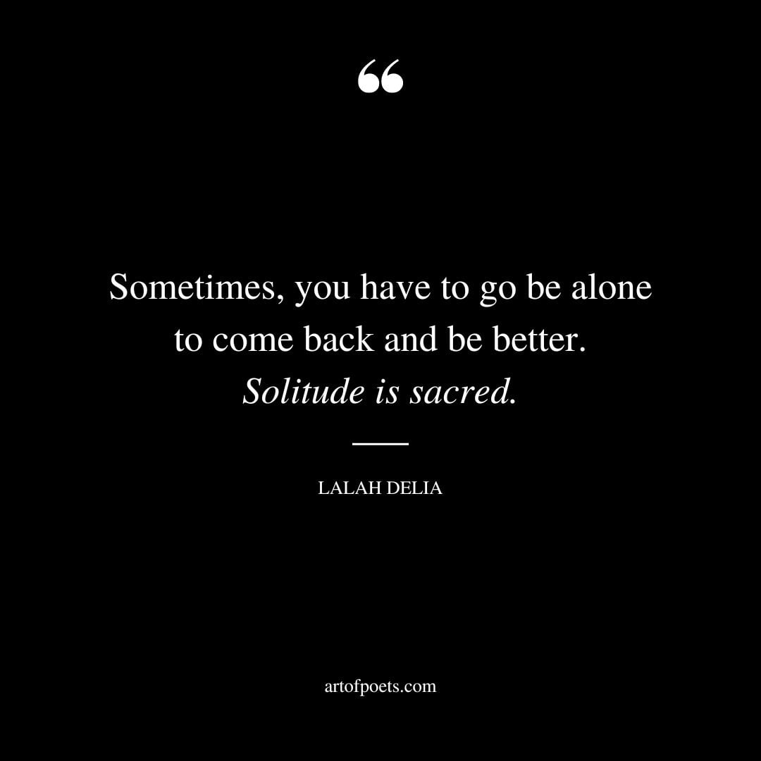 Sometimes you have to go be alone to come back and be better. Solitude is sacred