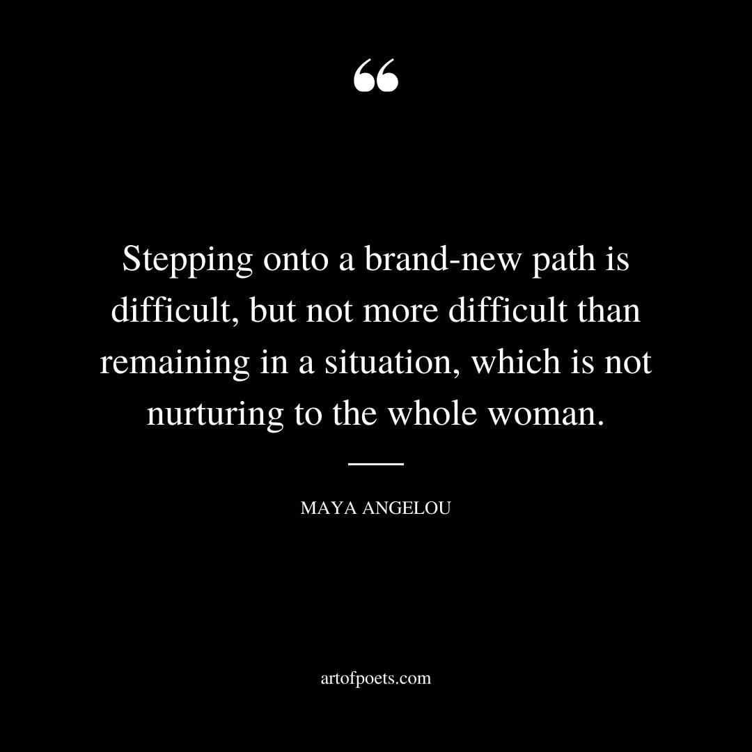 Stepping onto a brand new path is difficult but not more difficult than remaining in a situation which is not nurturing to the whole woman