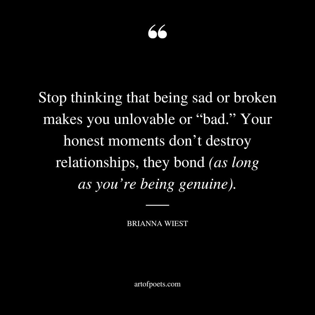 Stop thinking that being sad or broken makes you unlovable or bad. Your honest moments dont destroy relationships they bond as long as youre being genuine