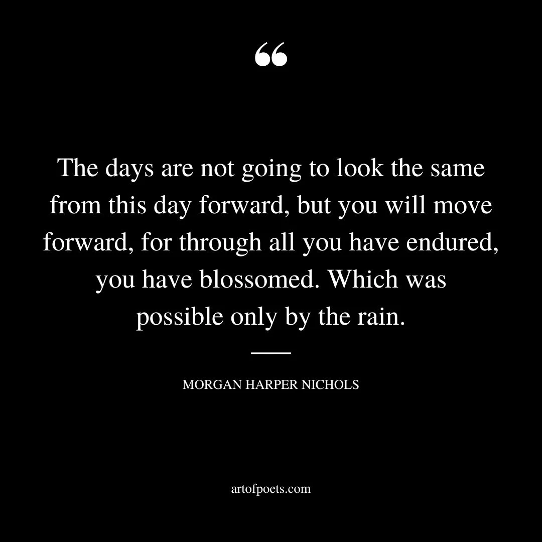 The days are not going to look the same from this day forward but you will move forward for through all you have endured you have blossomed
