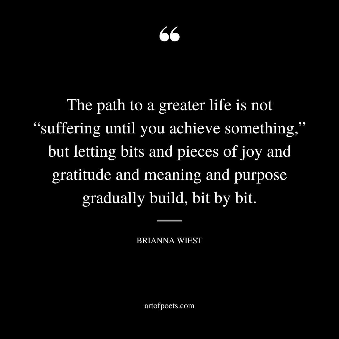 The path to a greater life is not suffering until you achieve something but letting bits and pieces