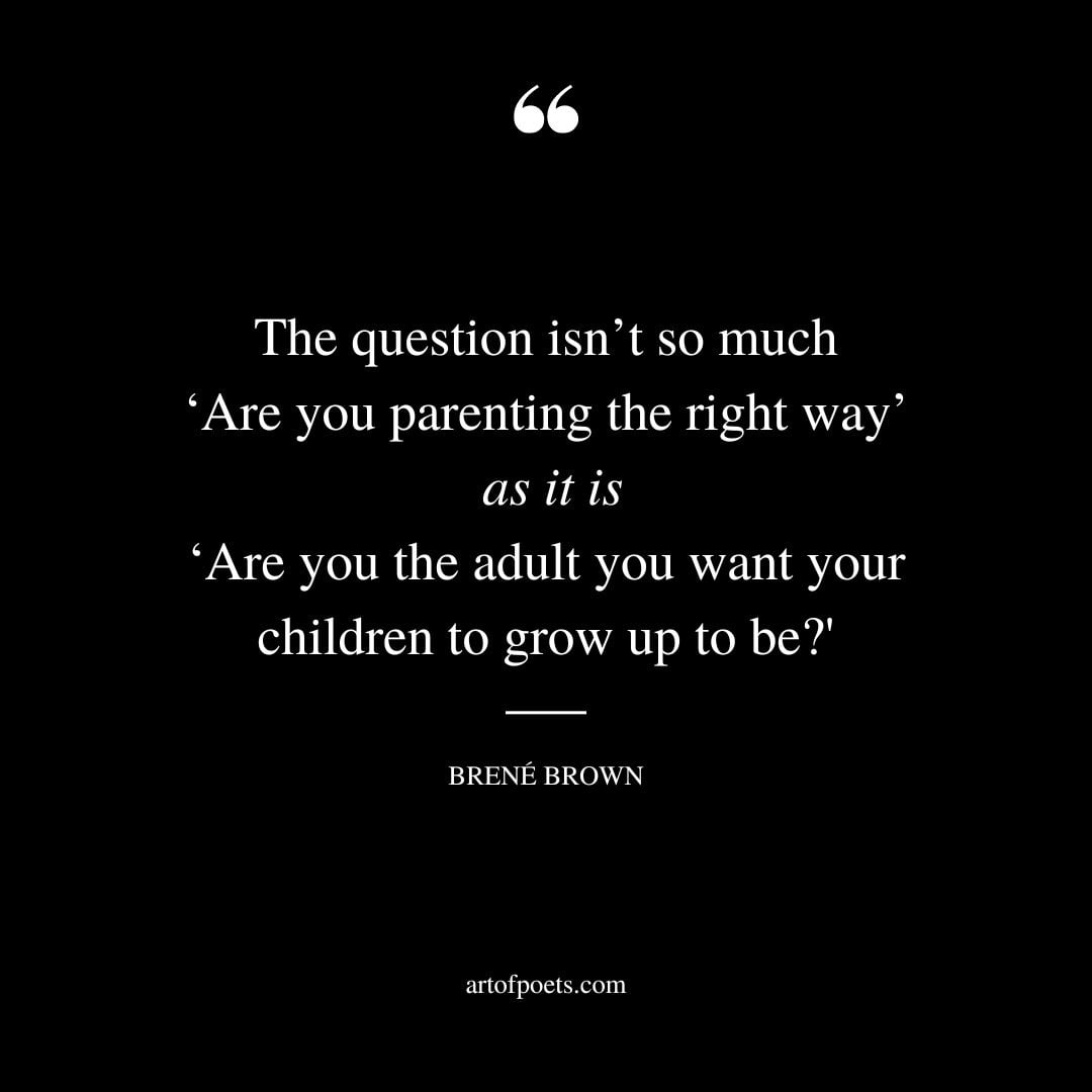 The question isnt so much ‘Are you parenting the right way as it is ‘Are you the adult you want your children to grow up to be