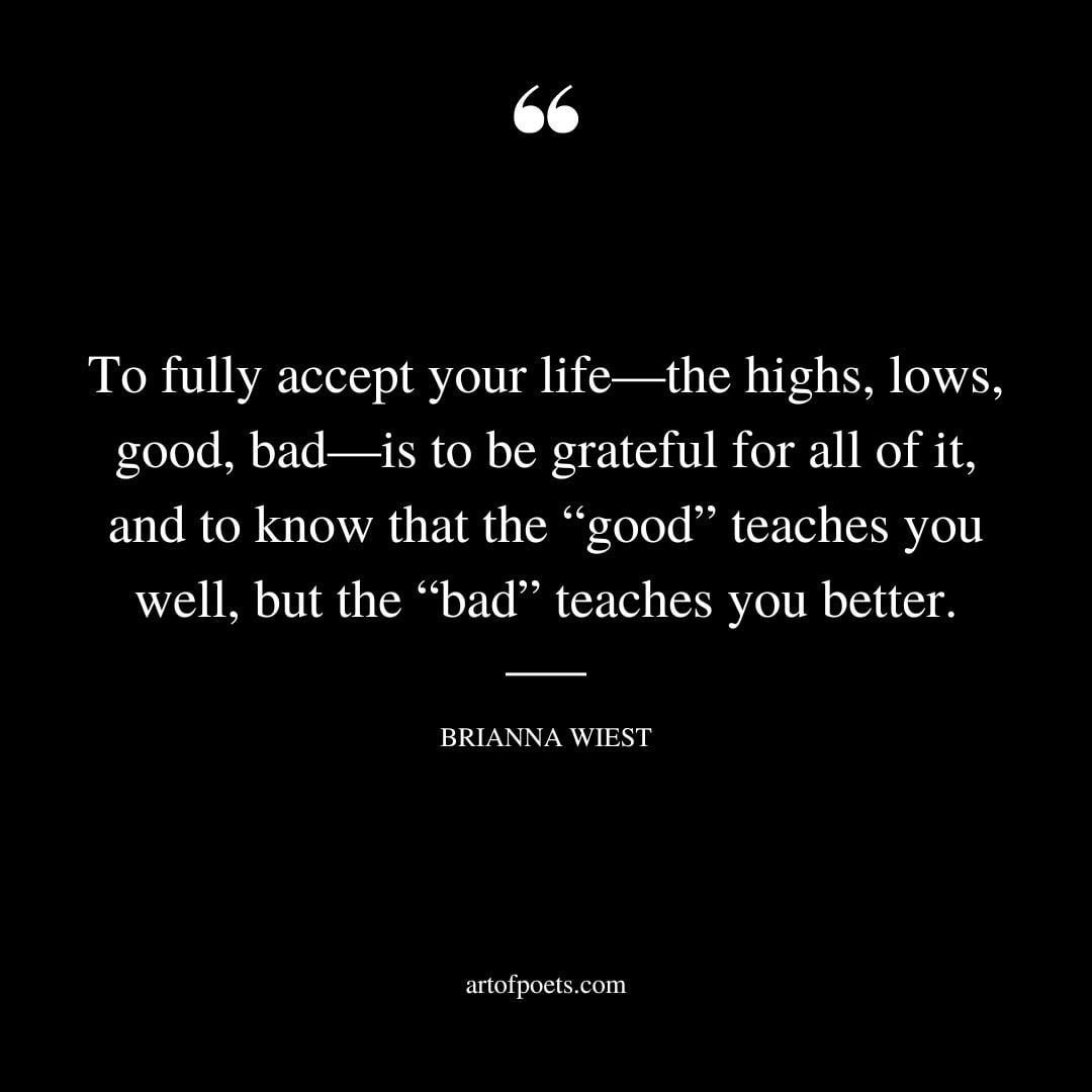 To fully accept your life—the highs lows good bad—is to be grateful for all of it and to know that the good teaches you well but the bad teaches you better