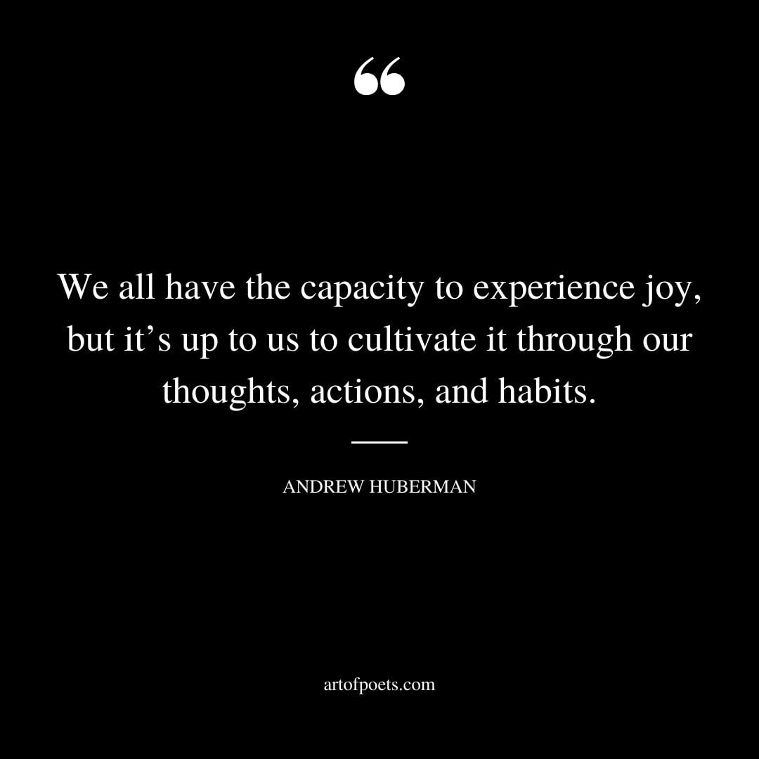 We all have the capacity to experience joy but its up to us to cultivate it through our thoughts actions and habits. — Andrew Huberman