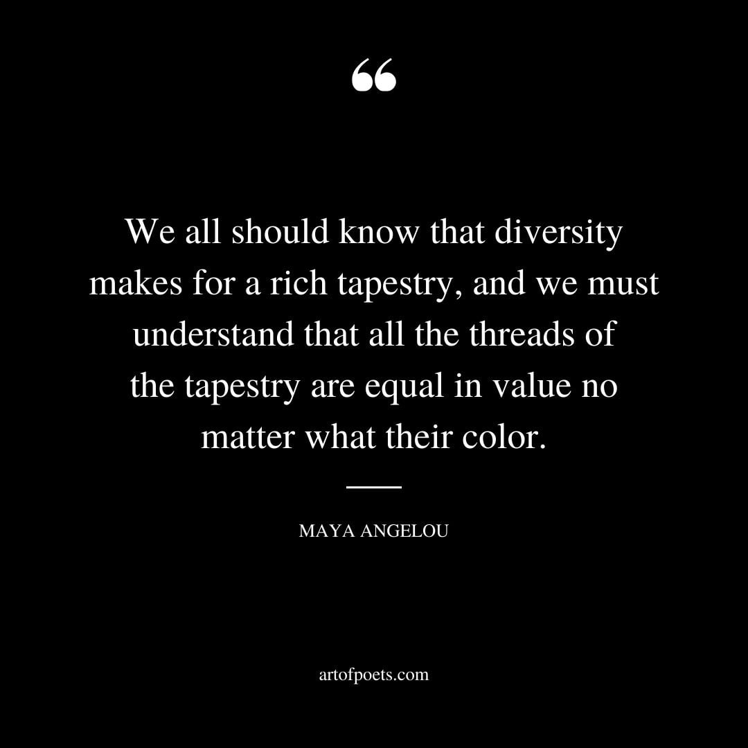 We all should know that diversity makes for a rich tapestry and we must understand that all the threads of the tapestry are equal in value no matter what their color