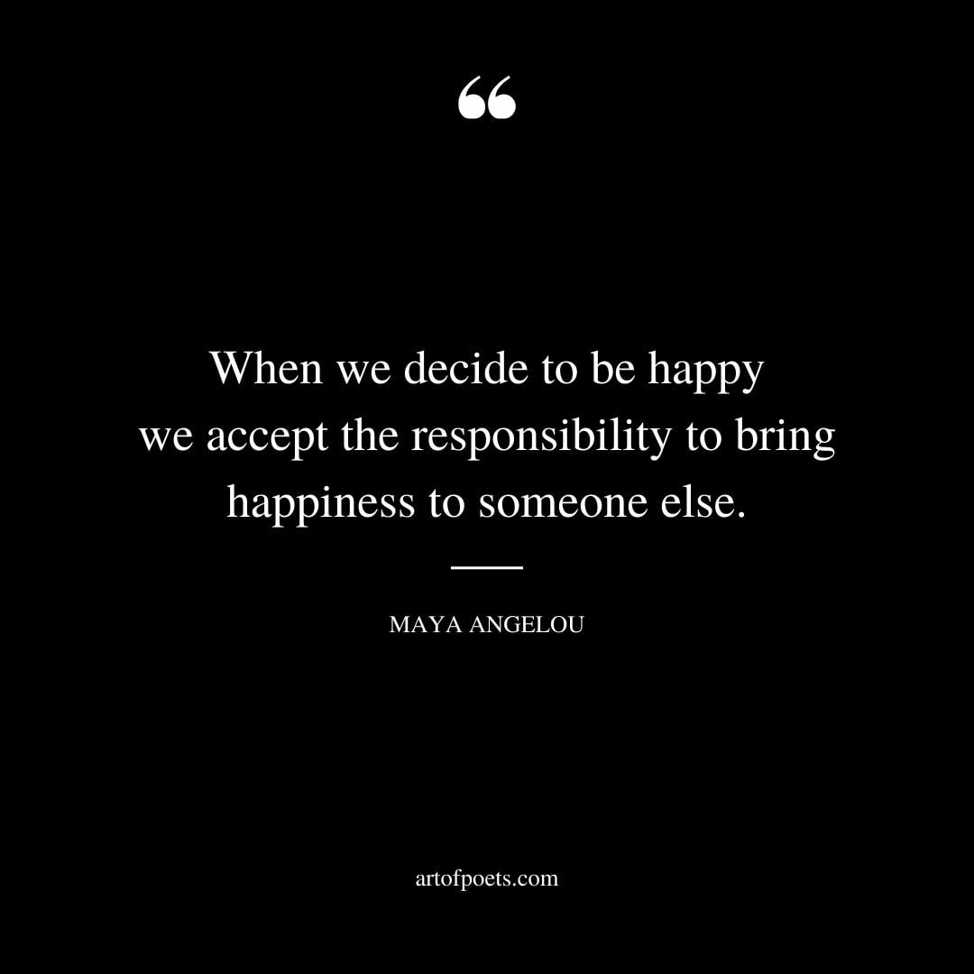 When we decide to be happy we accept the responsibility to bring happiness to someone else