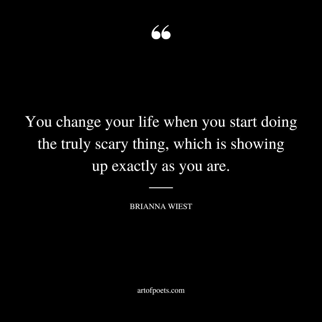 You change your life when you start doing the truly scary thing which is showing up exactly as you are