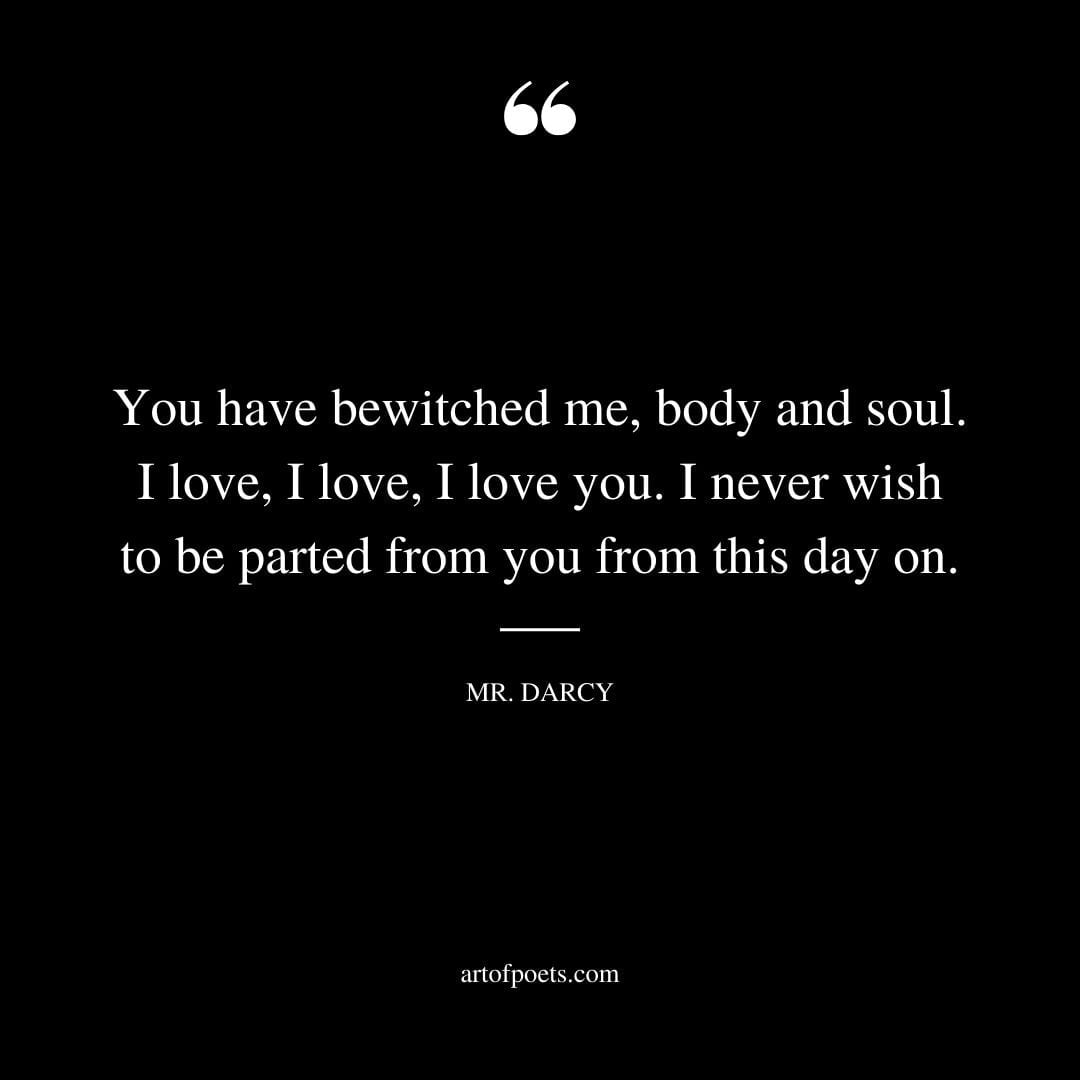 You have bewitched me body and soul. I love I love I love you. I never wish to be parted from you from this day on. — Mr. Darcy
