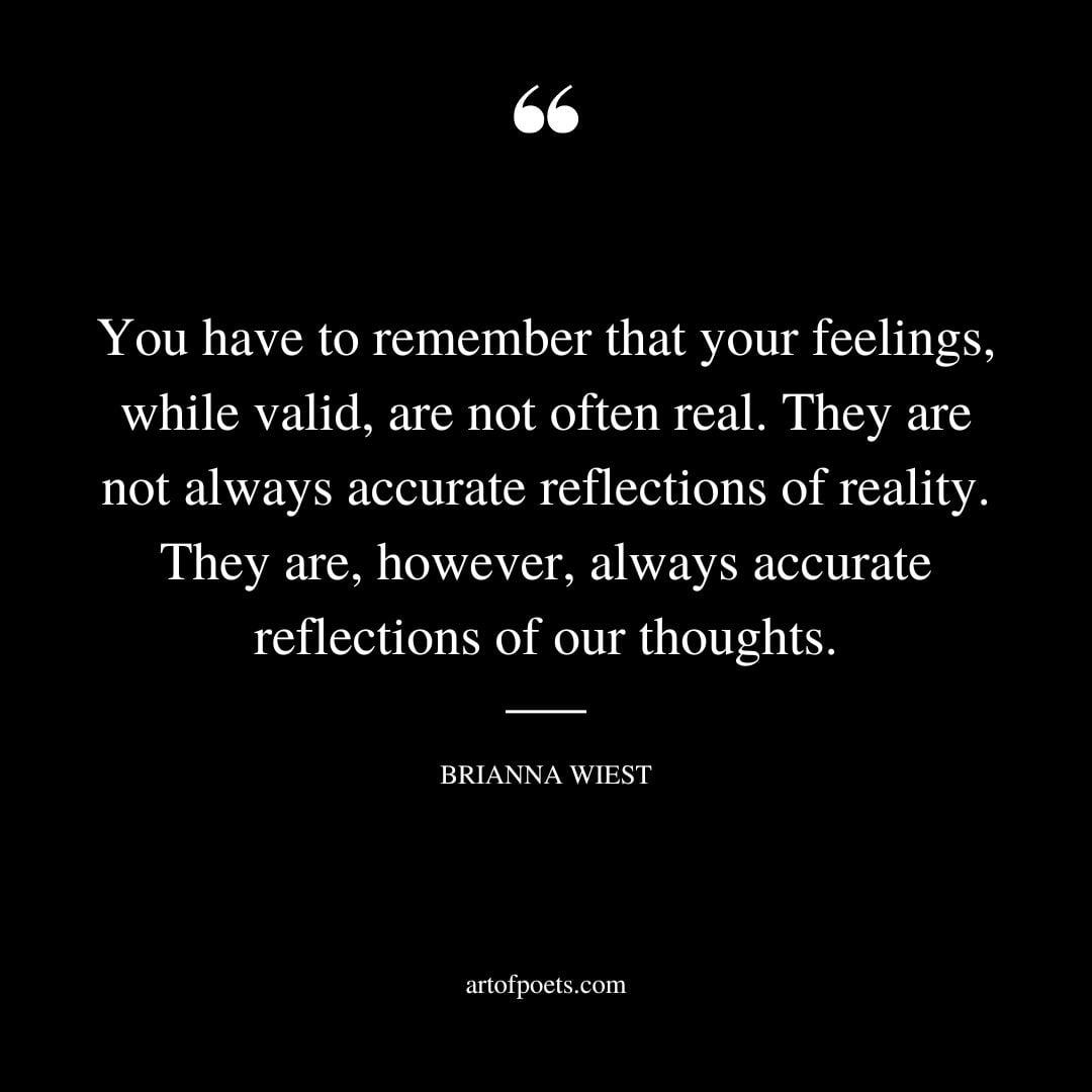 You have to remember that your feelings while valid are not often real. They are not always accurate reflections of reality. They are however always accurate reflections of our thoughts
