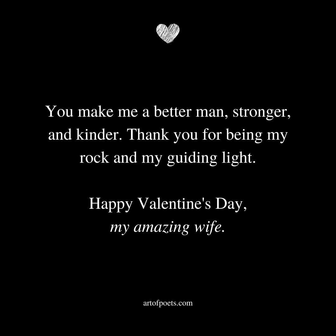 You make me a better man stronger and kinder. Thank you for being my rock and my guiding light. Happy Valentines Day my amazing wife