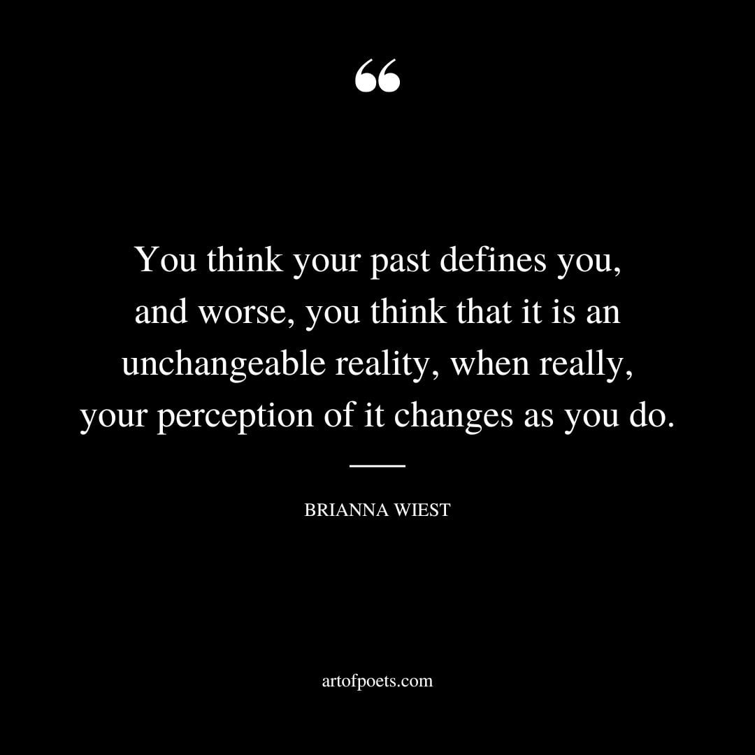 You think your past defines you and worse you think that it is an unchangeable reality when really your perception of it changes as you do
