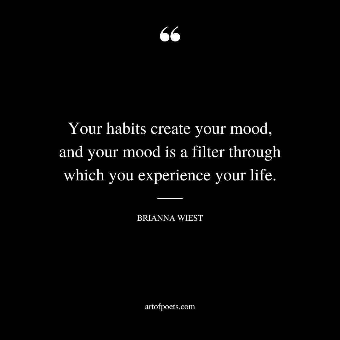 Your habits create your mood and your mood is a filter through which you experience your life