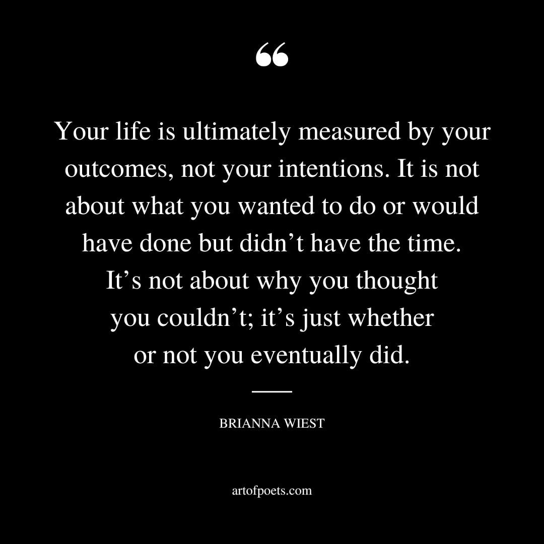 Your life is ultimately measured by your outcomes not your intentions. It is not about what you wanted to do or would have done but didnt have the time