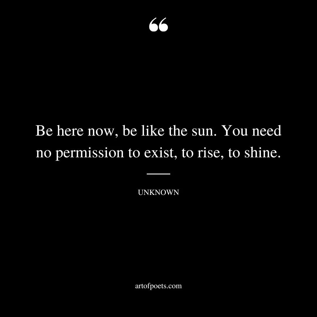 Be here now be like the sun. You need no permission to exist to rise to shine