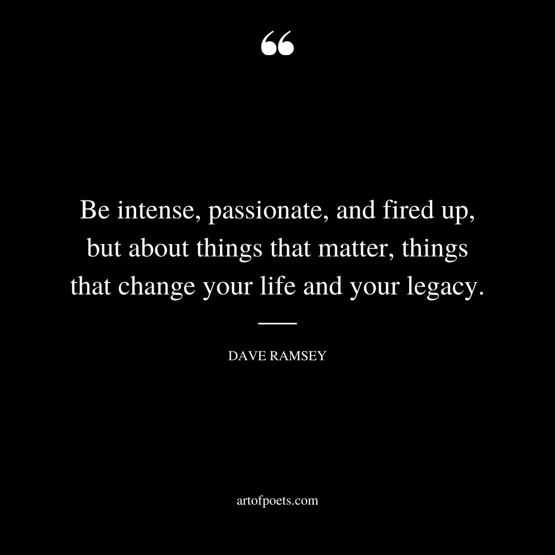 Be intense passionate and fired up but about things that matter things that change your life and your legacy