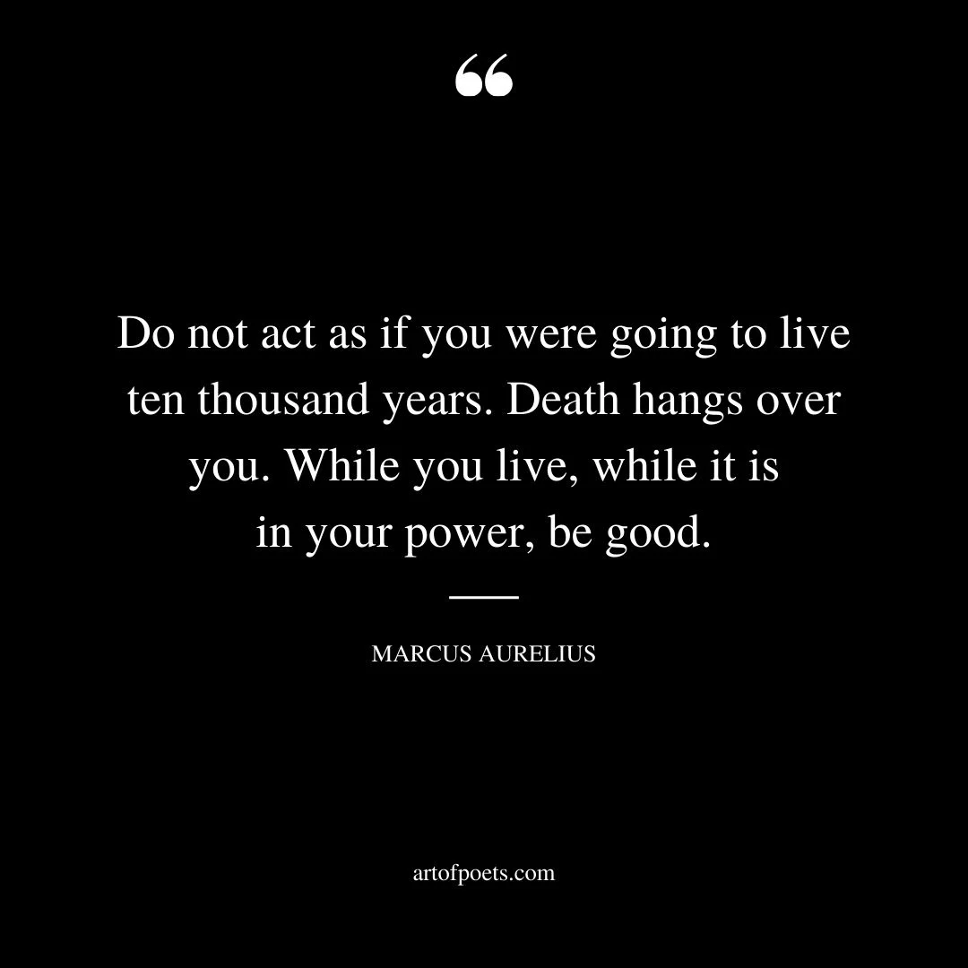 Do not act as if you were going to live ten thousand years. Death hangs over you. While you live while it is in your power be good