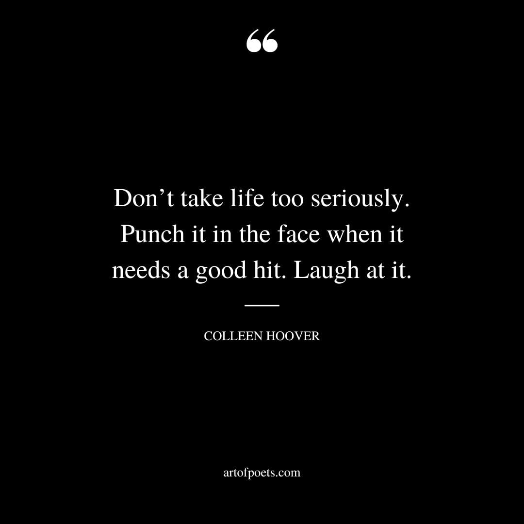 Dont take life too seriously. Punch it in the face when it needs a good hit. Laugh at it
