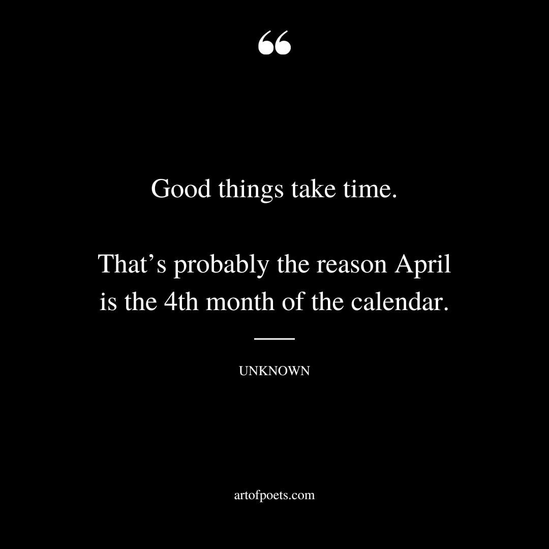Good things take time. Thats probably the reason April is the 4th month of the calendar