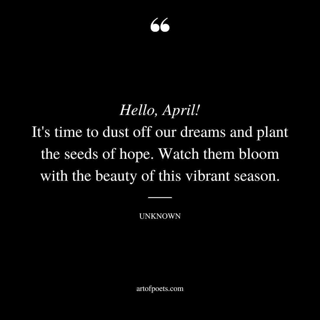 Hello April Its time to dust off our dreams and plant the seeds of hope. Watch them bloom with the beauty of this vibrant season