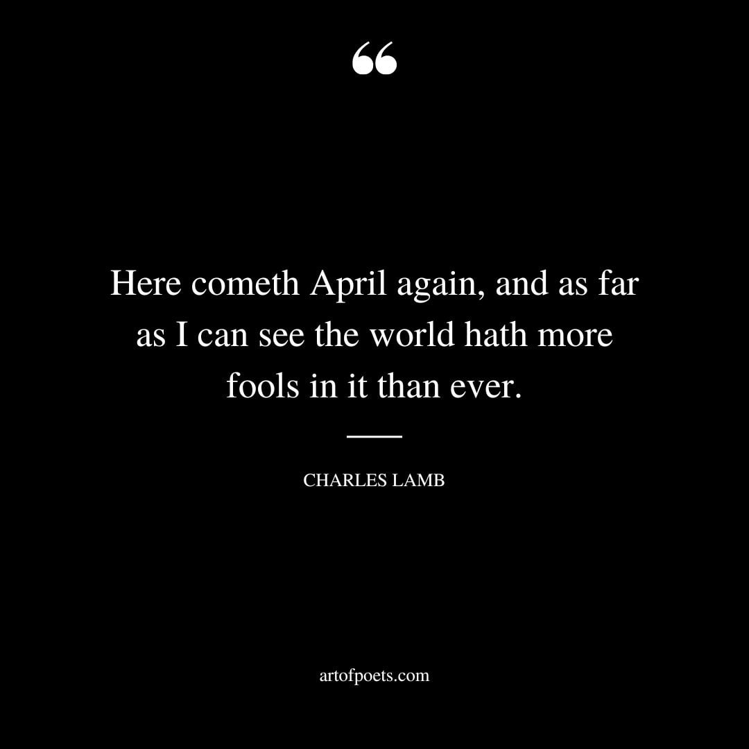 Here cometh April again and as far as I can see the world hath more fools in it than ever. Charles Lamb