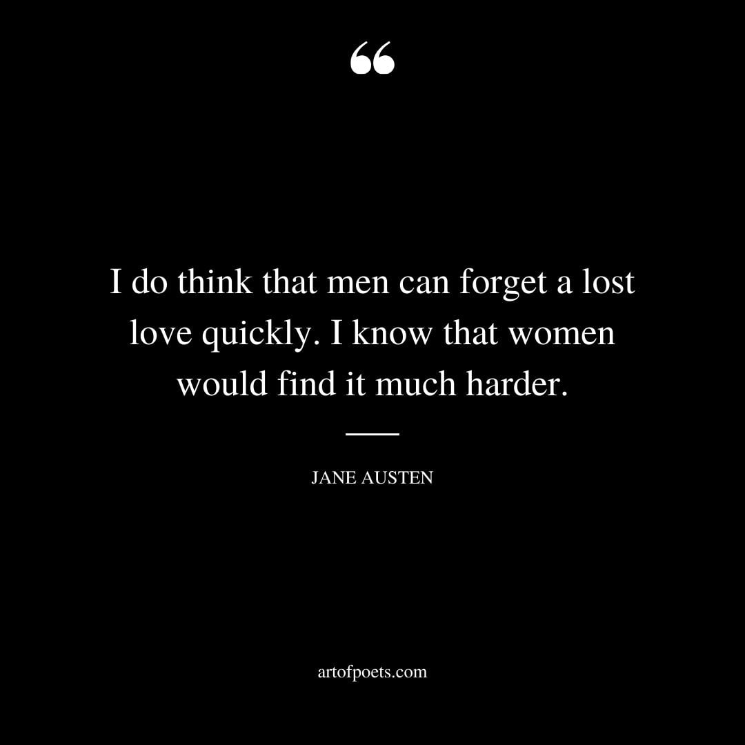 I do think that men can forget a lost love quickly. I know that women would find it much harder