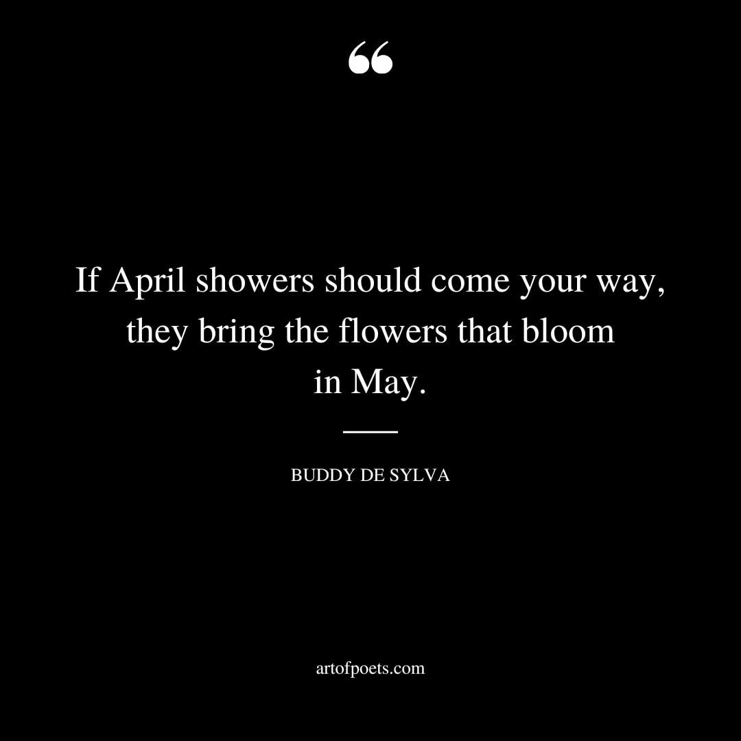 If April showers should come your way they bring the flowers that bloom in May. – Buddy de Sylva